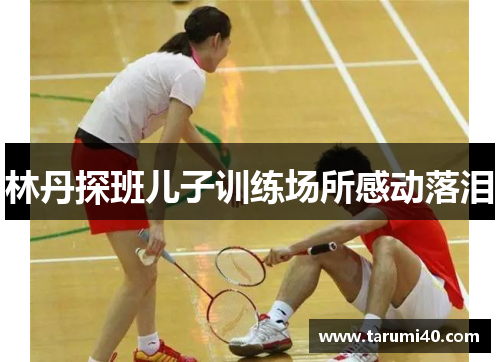 林丹探班儿子训练场所感动落泪